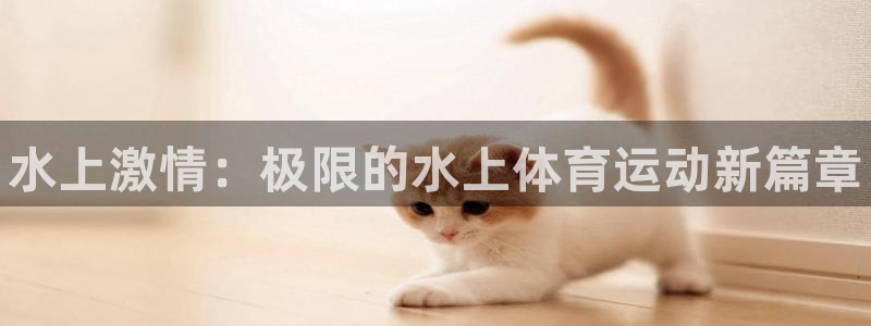 xc体育app官方网站：水上激情：极限的水上体育运动新篇章